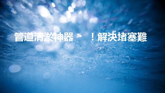 管道清淤神器！解決堵塞難題，快速通暢無阻！